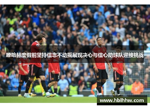 滕哈赫度假前坚持信念不动摇展现决心与信心助球队迎接挑战 滕哈赫度假前坚持信念不动摇展现决心与信心助球队迎接挑战